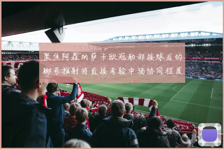 聚焦阿森纳萨卡欧冠肋部接球后的脚弓推射将直接考验中场协同程度
