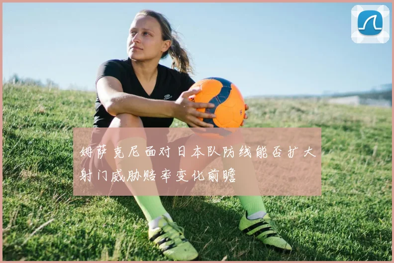 姆萨克尼面对日本队防线能否扩大射门威胁赔率变化前瞻