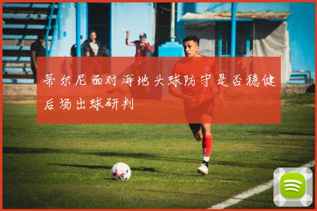 蒂尔尼面对海地头球防守是否稳健后场出球研判