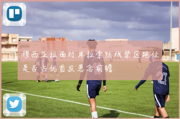 穆西亚拉面对库拉索防线禁区跑位是否占优首发悬念前瞻
