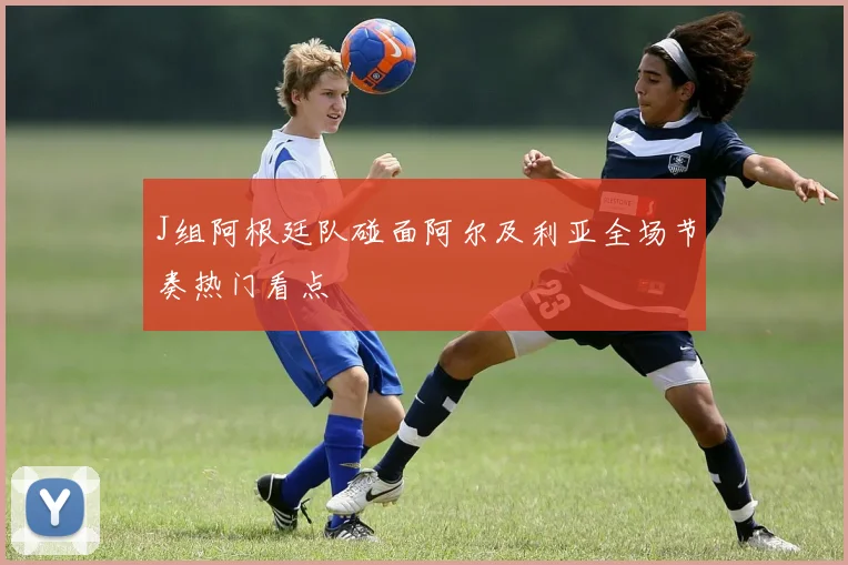 J组阿根廷队碰面阿尔及利亚全场节奏热门看点