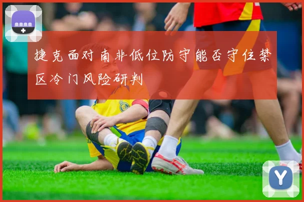 捷克面对南非低位防守能否守住禁区冷门风险研判