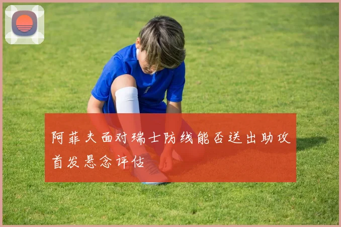阿菲夫面对瑞士防线能否送出助攻首发悬念评估