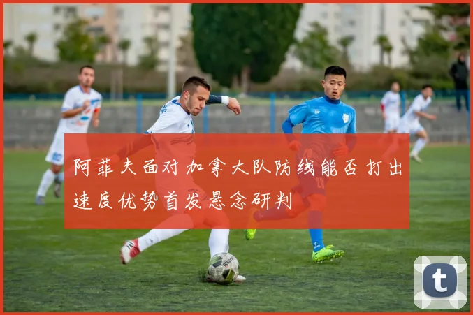 阿菲夫面对加拿大队防线能否打出速度优势首发悬念研判