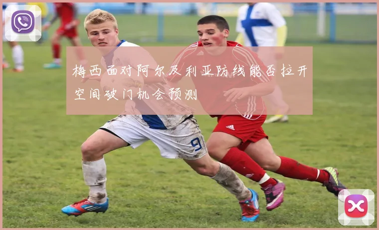 梅西面对阿尔及利亚防线能否拉开空间破门机会预测