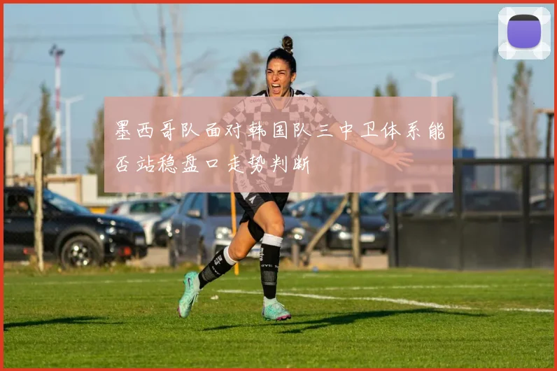 墨西哥队面对韩国队三中卫体系能否站稳盘口走势判断