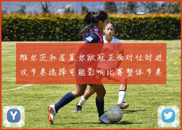 维尔茨和居莱尔欧冠正面对位时进攻节奏选择可能影响比赛整体节奏