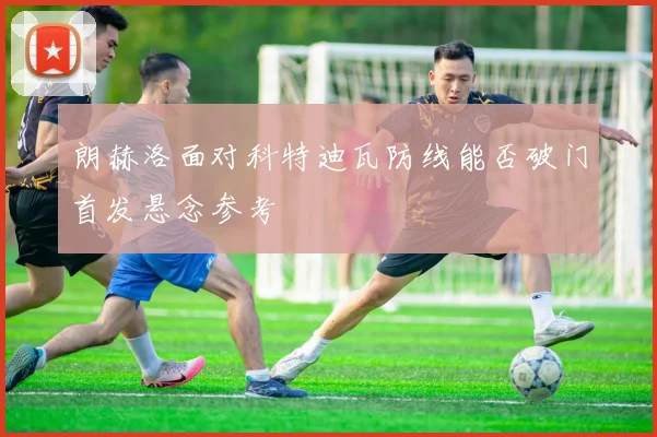朗赫洛面对科特迪瓦防线能否破门首发悬念参考