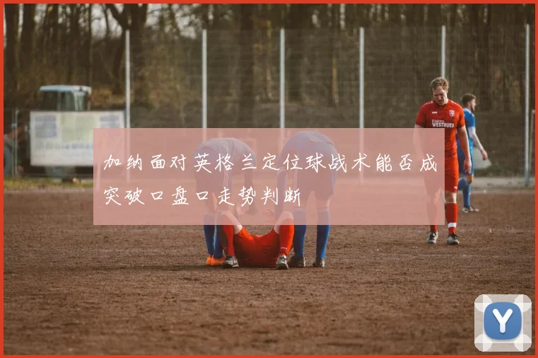 加纳面对英格兰定位球战术能否成突破口盘口走势判断