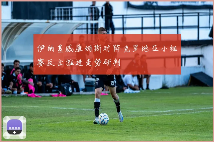 伊纳基威廉姆斯对阵克罗地亚小组赛反击推进走势研判