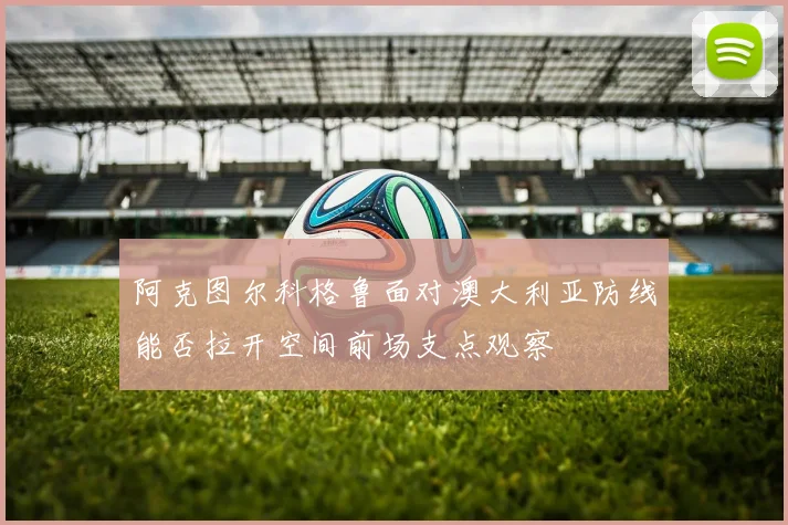 阿克图尔科格鲁面对澳大利亚防线能否拉开空间前场支点观察