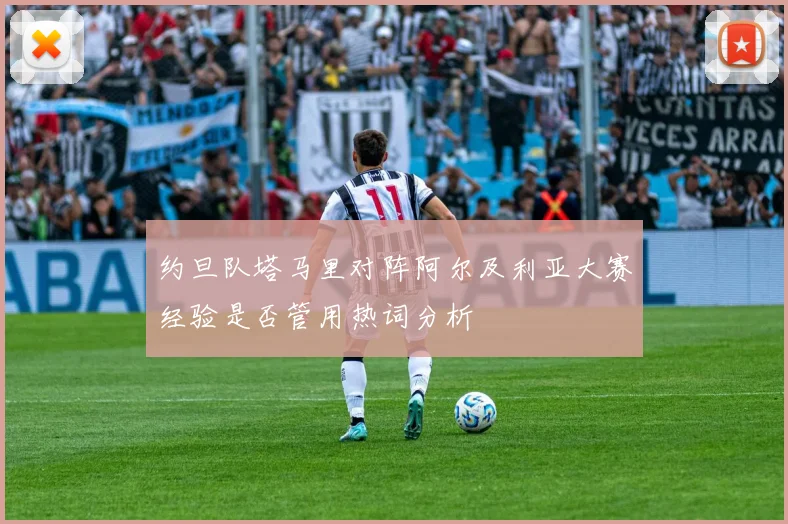 约旦队塔马里对阵阿尔及利亚大赛经验是否管用热词分析
